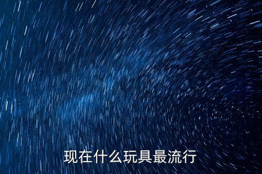 現(xiàn)在什么玩具最流行