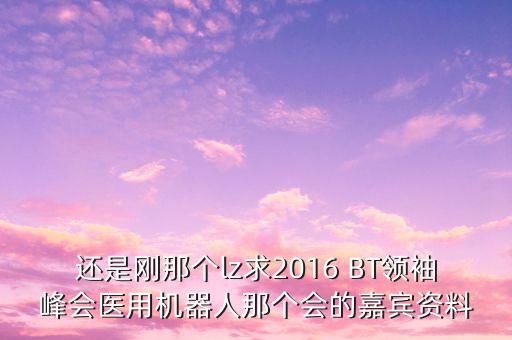 還是剛那個lz求2016 BT領(lǐng)袖峰會醫(yī)用機器人那個會的嘉賓資料