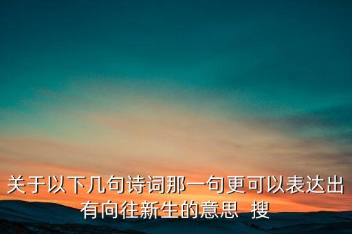 寓意新生與希望的詩句，關(guān)于以下幾句詩詞那一句更可以表達出有向往新生的意思  搜
