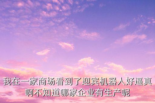 我在一家商場看到了迎賓機(jī)器人好逼真啊不知道哪家企業(yè)有生產(chǎn)呢