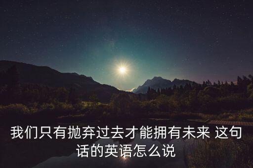我們只有拋棄過去才能擁有未來 這句話的英語(yǔ)怎么說