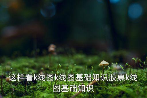 這樣看k線圖k線圖基礎(chǔ)知識(shí)股票k線圖基礎(chǔ)知識(shí)