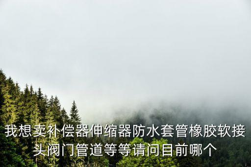 我想賣補(bǔ)償器伸縮器防水套管橡膠軟接頭閥門(mén)管道等等請(qǐng)問(wèn)目前哪個(gè)