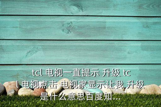  tcl 電視一直提示 升級 tcl 電視點擊 電視家顯示讓我 升級是什么意思百度知...