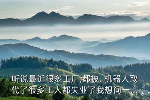 聽說最近很多工廠,都被, 機(jī)器人取代了很多工人都失業(yè)了我想問一...