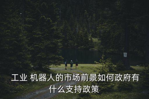  工業(yè) 機器人的市場前景如何政府有什么支持政策