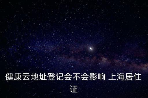 健康云地址登記會(huì)不會(huì)影響 上海居住證