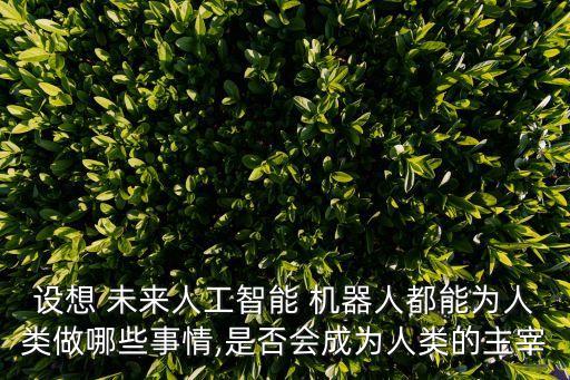 設想 未來人工智能 機器人都能為人類做哪些事情,是否會成為人類的主宰