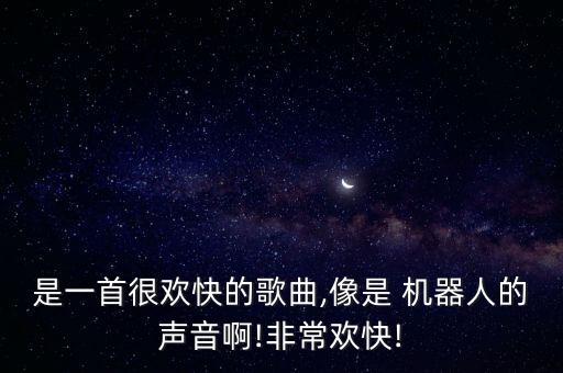 是一首很歡快的歌曲,像是 機(jī)器人的聲音啊!非常歡快!