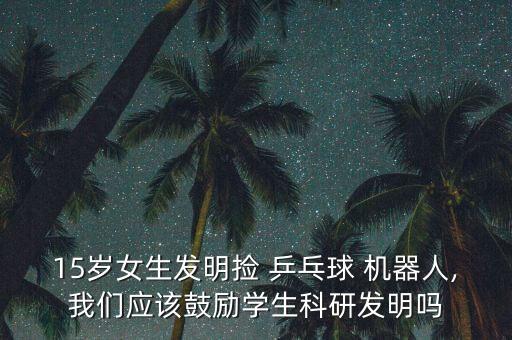 15歲女生發(fā)明撿 乒乓球 機(jī)器人,我們應(yīng)該鼓勵學(xué)生科研發(fā)明嗎