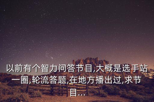 以前有個智力問答節(jié)目,大概是選手站一圈,輪流答題,在地方播出過,求節(jié)目...