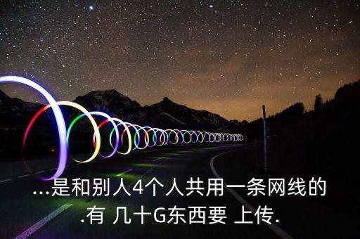 ...是和別人4個人共用一條網(wǎng)線的.有 幾十G東西要 上傳.