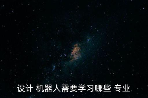 設(shè)計(jì) 機(jī)器人需要學(xué)習(xí)哪些 專(zhuān)業(yè)