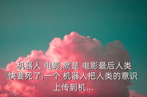  機器人 電影,就是 電影最后人類快要死了,一個 機器人把人類的意識上傳到機...