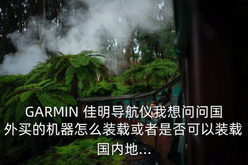 GARMIN 佳明導(dǎo)航儀我想問問國外買的機器怎么裝載或者是否可以裝載國內(nèi)地...