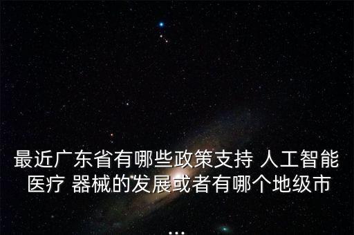 最近廣東省有哪些政策支持 人工智能 醫(yī)療 器械的發(fā)展或者有哪個(gè)地級(jí)市...