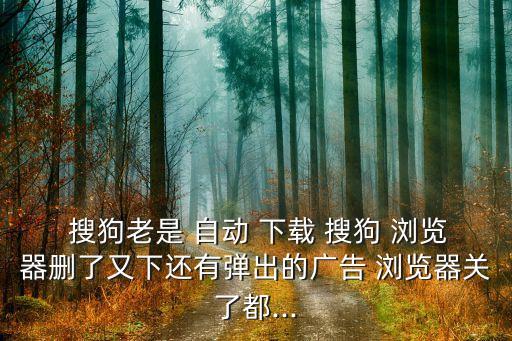  搜狗老是 自動(dòng) 下載 搜狗 瀏覽器刪了又下還有彈出的廣告 瀏覽器關(guān)了都...