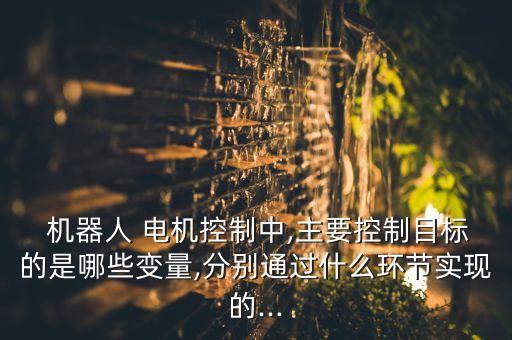  機器人 電機控制中,主要控制目標的是哪些變量,分別通過什么環(huán)節(jié)實現(xiàn)的...