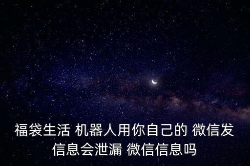 福袋生活 機器人用你自己的 微信發(fā)信息會泄漏 微信信息嗎
