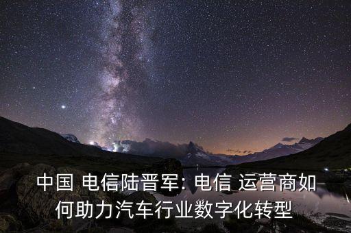 中國 電信陸晉軍: 電信 運營商如何助力汽車行業(yè)數(shù)字化轉型