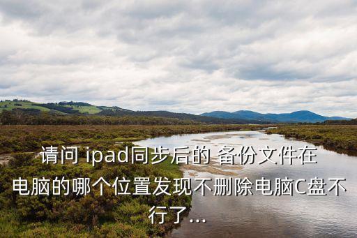 請問 ipad同步后的 備份文件在電腦的哪個位置發(fā)現(xiàn)不刪除電腦C盤不行了...