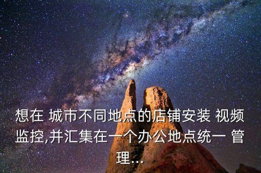 想在 城市不同地點(diǎn)的店鋪安裝 視頻監(jiān)控,并匯集在一個(gè)辦公地點(diǎn)統(tǒng)一 管理...
