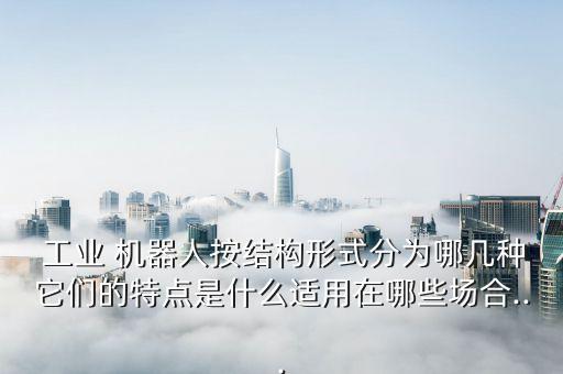  工業(yè) 機(jī)器人按結(jié)構(gòu)形式分為哪幾種它們的特點(diǎn)是什么適用在哪些場合...
