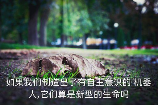 如果我們制造出了有自主意識的 機(jī)器人,它們算是新型的生命嗎