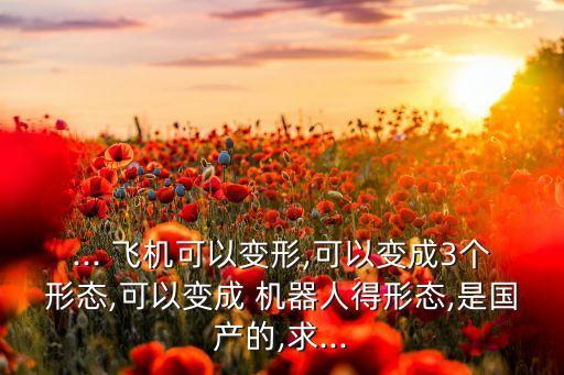 ... 飛機(jī)可以變形,可以變成3個(gè)形態(tài),可以變成 機(jī)器人得形態(tài),是國(guó)產(chǎn)的,求...
