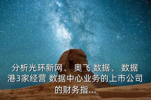 分析光環(huán)新網(wǎng)、 奧飛 數(shù)據(jù)、 數(shù)據(jù)港3家經(jīng)營 數(shù)據(jù)中心業(yè)務的上市公司的財務指...