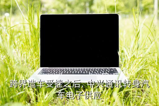 跨界造車受挫之后, 中興通訊轉(zhuǎn)身汽車電子供應(yīng)