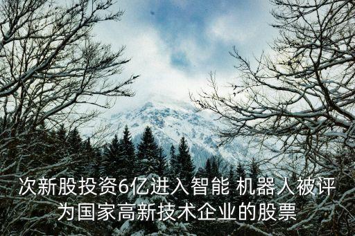 次新股投資6億進入智能 機器人被評為國家高新技術企業(yè)的股票