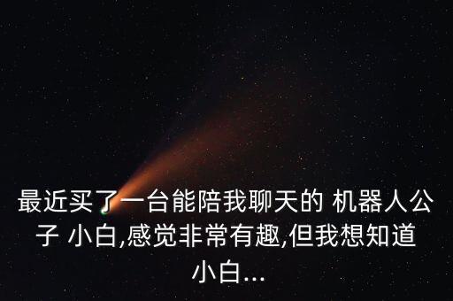 最近買了一臺能陪我聊天的 機器人公子 小白,感覺非常有趣,但我想知道 小白...