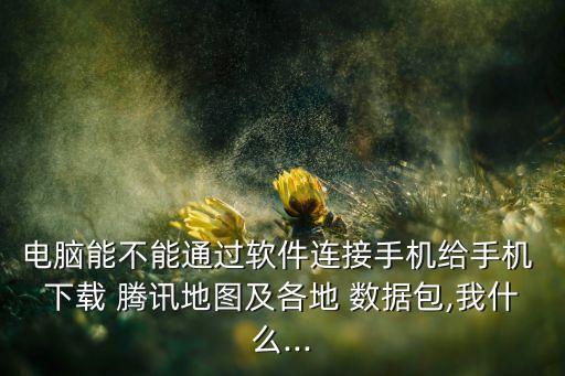 電腦能不能通過(guò)軟件連接手機(jī)給手機(jī) 下載 騰訊地圖及各地 數(shù)據(jù)包,我什么...