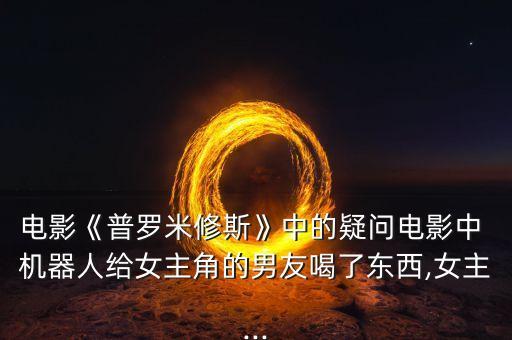 電影《普羅米修斯》中的疑問電影中 機(jī)器人給女主角的男友喝了東西,女主...