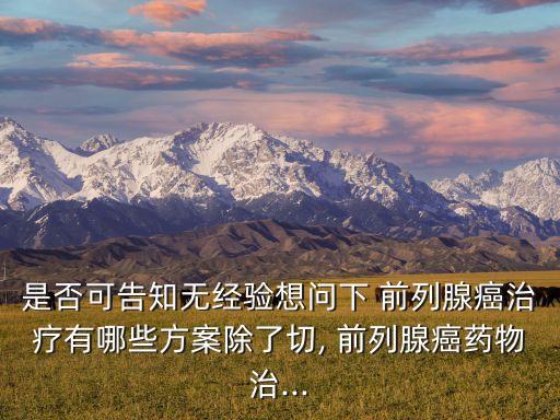 是否可告知無經(jīng)驗(yàn)想問下 前列腺癌治療有哪些方案除了切, 前列腺癌藥物治...
