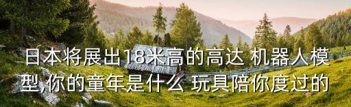 日本將展出18米高的高達 機器人模型,你的童年是什么 玩具陪你度過的