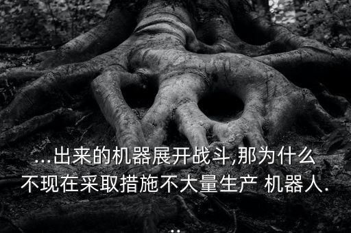 ...出來的機(jī)器展開戰(zhàn)斗,那為什么不現(xiàn)在采取措施不大量生產(chǎn) 機(jī)器人...