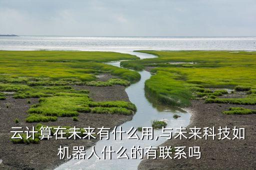 云計算在未來有什么用,與未來科技如 機器人什么的有聯(lián)系嗎