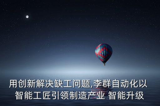 用創(chuàng)新解決缺工問題,李群自動化以 智能工匠引領(lǐng)制造產(chǎn)業(yè) 智能升級