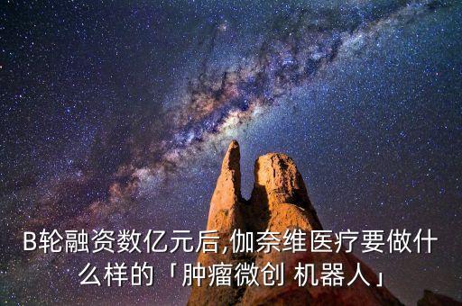 B輪融資數(shù)億元后,伽奈維醫(yī)療要做什么樣的「腫瘤微創(chuàng) 機(jī)器人」