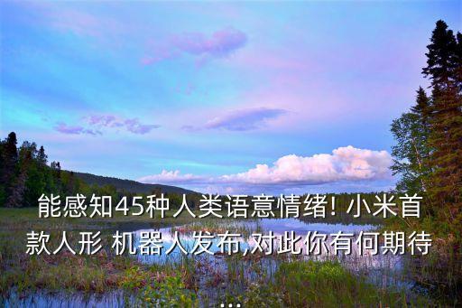 能感知45種人類語(yǔ)意情緒! 小米首款人形 機(jī)器人發(fā)布,對(duì)此你有何期待...
