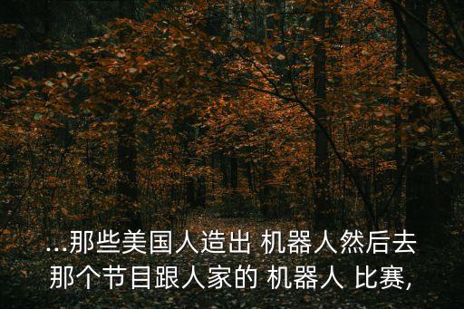...那些美國人造出 機器人然后去那個節(jié)目跟人家的 機器人 比賽,