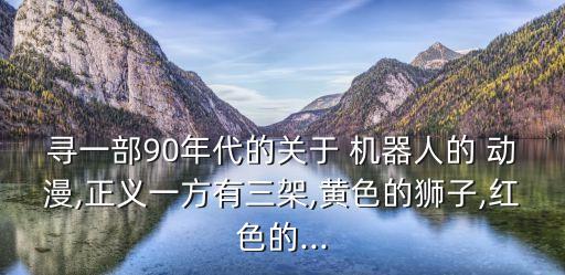 尋一部90年代的關(guān)于 機(jī)器人的 動漫,正義一方有三架,黃色的獅子,紅色的...