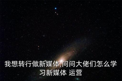 我想轉(zhuǎn)行做新媒體,問問大佬們怎么學習新媒體 運營