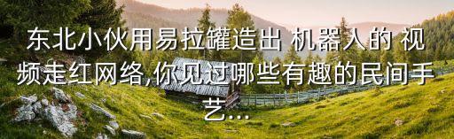 東北小伙用易拉罐造出 機器人的 視頻走紅網(wǎng)絡,你見過哪些有趣的民間手藝...