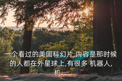 一個(gè)看過(guò)的美國(guó)科幻片,內(nèi)容是那時(shí)候的人都在外星球上,有很多 機(jī)器人,機(jī)...