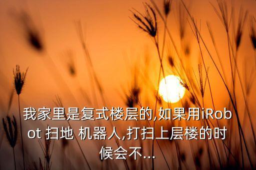 我家里是復(fù)式樓層的,如果用iRobot 掃地 機器人,打掃上層樓的時候會不...