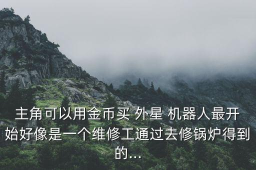 主角可以用金幣買 外星 機(jī)器人最開始好像是一個維修工通過去修鍋爐得到的...