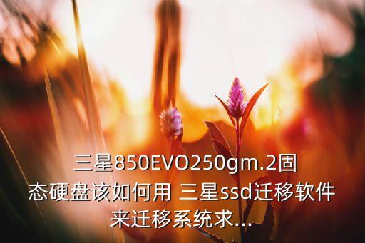  三星850EVO250gm.2固態(tài)硬盤該如何用 三星ssd遷移軟件來遷移系統(tǒng)求...